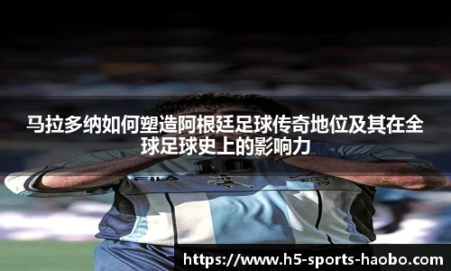 马拉多纳如何塑造阿根廷足球传奇地位及其在全球足球史上的影响力